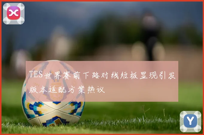 TES世界赛前下路对线短板显现引发版本适配方案热议
