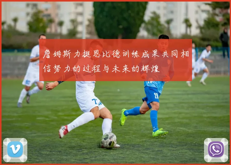 詹姆斯力挺恩比德训练成果共同相信努力的过程与未来的辉煌