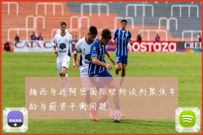 梅西与迈阿密国际续约谈判聚焦年龄与薪资平衡问题