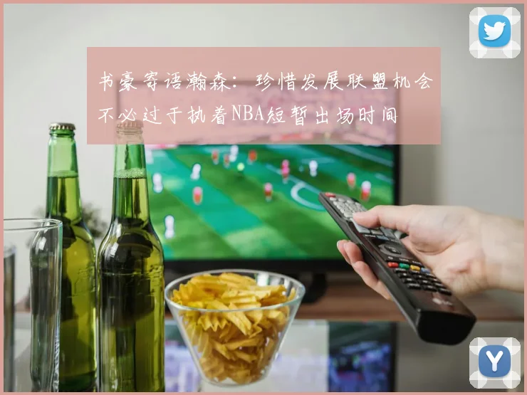 书豪寄语瀚森：珍惜发展联盟机会不必过于执着NBA短暂出场时间