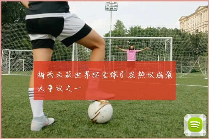 梅西未获世界杯金球引发热议成最大争议之一