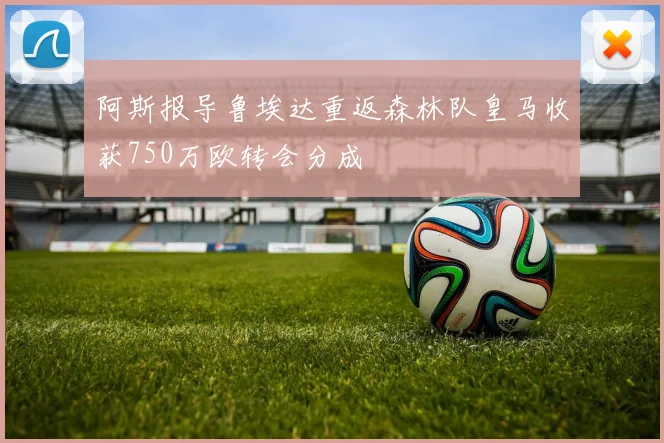 阿斯报导鲁埃达重返森林队皇马收获750万欧转会分成
