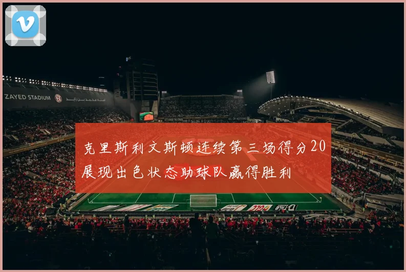 克里斯利文斯顿连续第三场得分20展现出色状态助球队赢得胜利