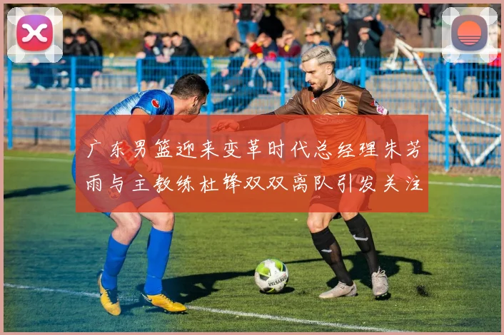 广东男篮迎来变革时代总经理朱芳雨与主教练杜锋双双离队引发关注