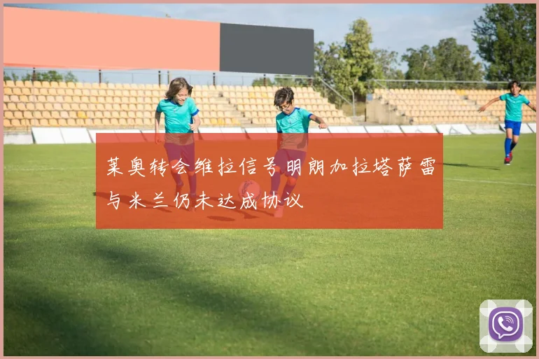 莱奥转会维拉信号明朗加拉塔萨雷与米兰仍未达成协议