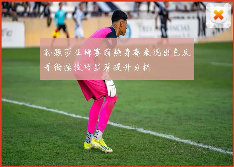 孙颖莎亚锦赛前热身赛表现出色反手衔接技巧显著提升分析