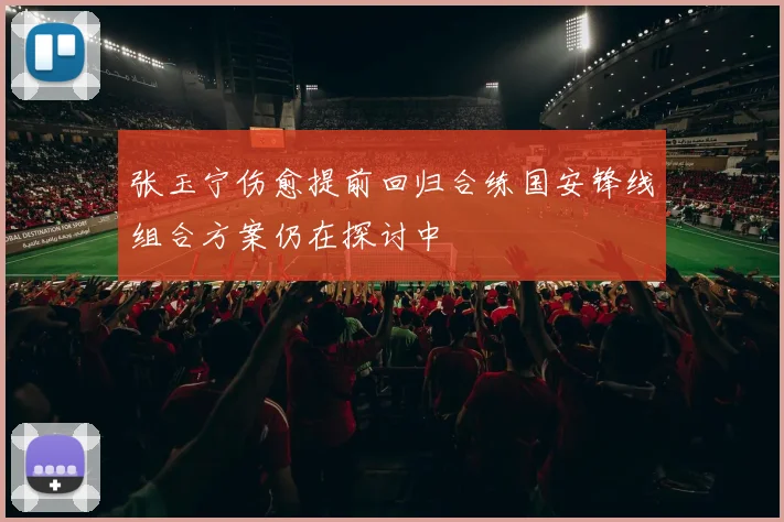 张玉宁伤愈提前回归合练国安锋线组合方案仍在探讨中