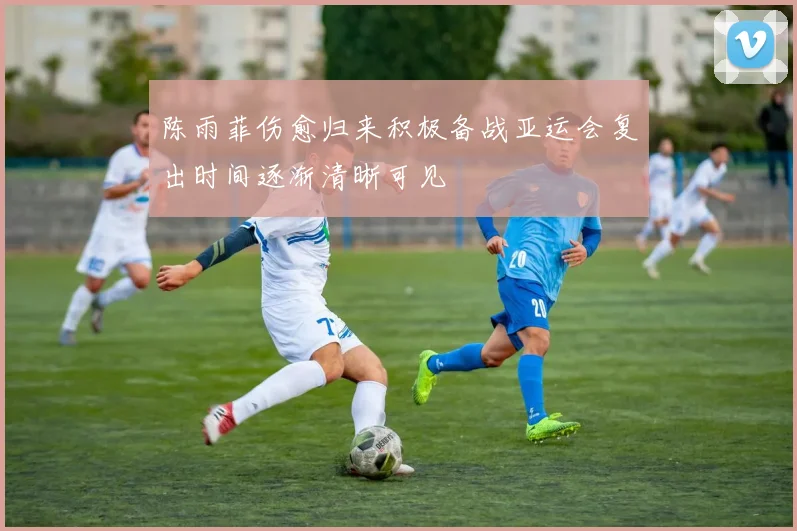 陈雨菲伤愈归来积极备战亚运会复出时间逐渐清晰可见
