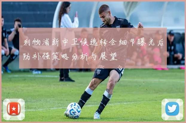 利物浦新中卫候选转会细节曝光后防补强策略分析与展望