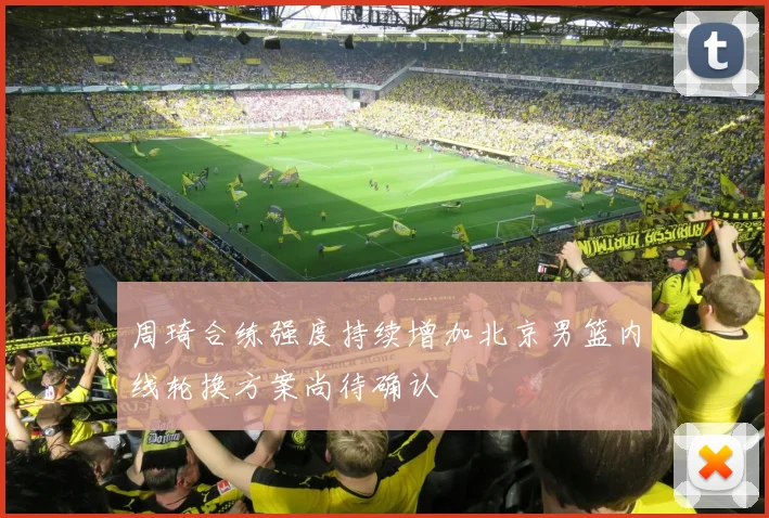 周琦合练强度持续增加北京男篮内线轮换方案尚待确认
